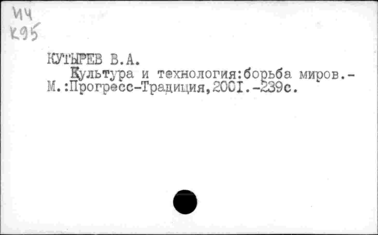 ﻿1<м
КУТЫРЕВ В.А.
Культура и технология:борьба миров.
М.:Прогресс-Традиция,20С1.-239с.